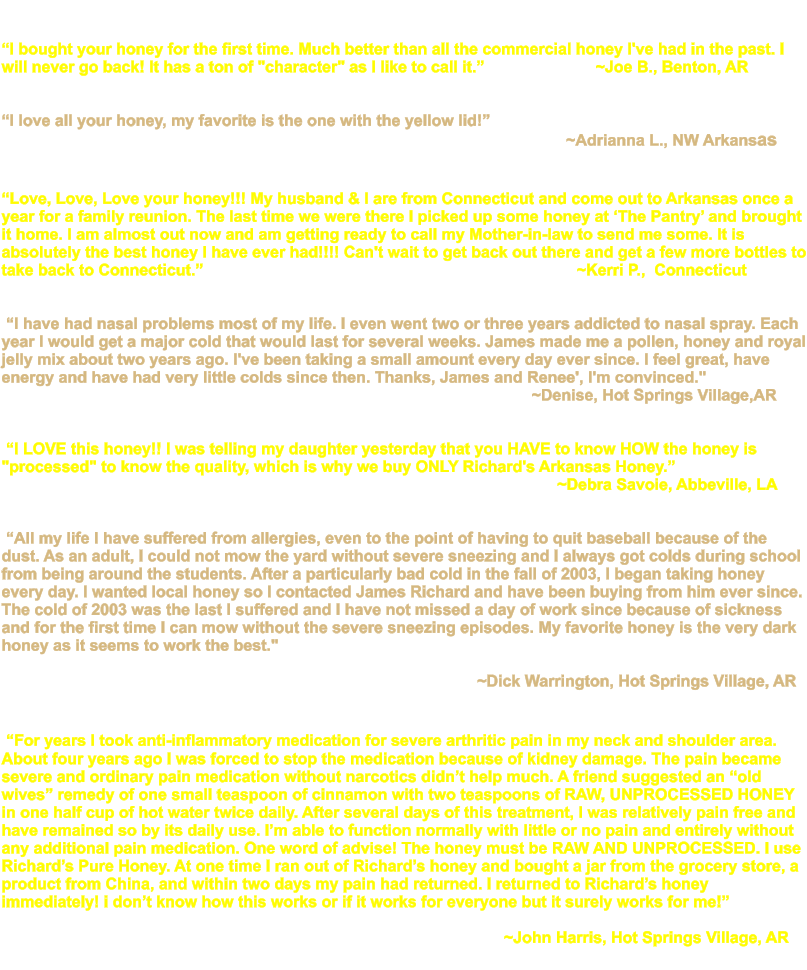 �I bought your honey for the first time. Much better than all the commercial honey I've had in the past. I will never go back! It has a ton of "character" as I like to call it.�                         ~Joe B., Benton, AR   �I love all your honey, my favorite is the one with the yellow lid!�                                                                                                                                ~Adrianna L., NW Arkansas   �Love, Love, Love your honey!!! My husband & I are from Connecticut and come out to Arkansas once a year for a family reunion. The last time we were there I picked up some honey at �The Pantry� and brought it home. I am almost out now and am getting ready to call my Mother-in-law to send me some. It is absolutely the best honey I have ever had!!!! Can't wait to get back out there and get a few more bottles to take back to Connecticut.�                                                                                    ~Kerri P.,  Connecticut      �I have had nasal problems most of my life. I even went two or three years addicted to nasal spray. Each year I would get a major cold that would last for several weeks. James made me a pollen, honey and royal jelly mix about two years ago. I've been taking a small amount every day ever since. I feel great, have energy and have had very little colds since then. Thanks, James and Renee', I'm convinced."                                                                                                                           ~Denise, Hot Springs Village,AR      �I LOVE this honey!! I was telling my daughter yesterday that you HAVE to know HOW the honey is "processed" to know the quality, which is why we buy ONLY Richard's Arkansas Honey.�                                                                                                                              ~Debra Savoie, Abbeville, LA        �All my life I have suffered from allergies, even to the point of having to quit baseball because of the dust. As an adult, I could not mow the yard without severe sneezing and I always got colds during school from being around the students. After a particularly bad cold in the fall of 2003, I began taking honey every day. I wanted local honey so I contacted James Richard and have been buying from him ever since. The cold of 2003 was the last I suffered and I have not missed a day of work since because of sickness and for the first time I can mow without the severe sneezing episodes. My favorite honey is the very dark honey as it seems to work the best."                                                                                                                                                                                                                  ~Dick Warrington, Hot Springs Village, AR      �For years I took anti-inflammatory medication for severe arthritic pain in my neck and shoulder area. About four years ago I was forced to stop the medication because of kidney damage. The pain became severe and ordinary pain medication without narcotics didn�t help much. A friend suggested an �old wives� remedy of one small teaspoon of cinnamon with two teaspoons of RAW, UNPROCESSED HONEY in one half cup of hot water twice daily. After several days of this treatment, I was relatively pain free and have remained so by its daily use. I�m able to function normally with little or no pain and entirely without any additional pain medication. One word of advise! The honey must be RAW AND UNPROCESSED. I use Richard�s Pure Honey. At one time I ran out of Richard�s honey and bought a jar from the grocery store, a product from China, and within two days my pain had returned. I returned to Richard�s honey immediately! i don�t know how this works or if it works for everyone but it surely works for me!�                                                                                                                                                                                                                             ~John Harris, Hot Springs Village, AR